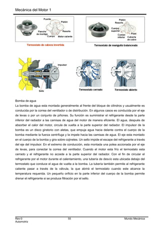 Mecánica del Motor 1
Bomba de agua
La bomba de agua esta montada generalmente al frente del bloque de cilindros y usualmente es
conducida por la correa del ventilador o de distribución. En algunos casos es conducida por el eje
de levas o por un conjunto de piñones. Su función es suministrar el refrigerante desde la parte
inferior del radiador a las camisas de agua del motor de manera eficiente. El agua, después de
absorber el calor del motor, circula de vuelta a la parte superior del radiador. El impulsor de la
bomba es un disco giratorio con aletas, que empuja agua hacia delante contra el cuerpo de la
bomba mediante la fuerza centrífuga y la impele hacia las camisas de agua. El eje esta montado
en el cuerpo de la bomba y gira sobre cojinetes. Un sello impide el escape del refrigerante a través
del eje del impulsor. En el extremo de conducción, esta montada una polea accionada por el eje
de levas, para conectar la correa del ventilador. Cuando el motor esta frío el termostato esta
cerrado y el refrigerante no accede a la parte superior del radiador. Con el fin de circular el
refrigerante por el motor durante el calentamiento, una tubería de desvío esta ubicada debajo del
termostato que conduce el agua de vuelta a la bomba. La tubería también permite al refrigerante
caliente pasar a través de la válvula, la que abrirá el termostato cuando este alcance la
temperatura requerida. Un pequeño orificio en la parte inferior del cuerpo de la bomba permite
drenar el refrigerante si se produce filtración por el sello.
Rev:0 55 Mundo Mecánica
Automotriz
 