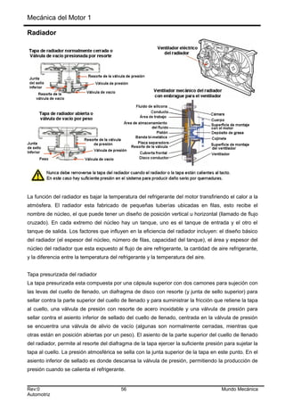Mecánica del Motor 1
Radiador
La función del radiador es bajar la temperatura del refrigerante del motor transfiriendo el calor a la
atmósfera. El radiador esta fabricado de pequeñas tuberías ubicadas en filas, esto recibe el
nombre de núcleo, el que puede tener un diseño de posición vertical u horizontal (llamado de flujo
cruzado). En cada extremo del núcleo hay un tanque, uno es el tanque de entrada y el otro el
tanque de salida. Los factores que influyen en la eficiencia del radiador incluyen: el diseño básico
del radiador (el espesor del núcleo, número de filas, capacidad del tanque), el área y espesor del
núcleo del radiador que esta expuesto al flujo de aire refrigerante, la cantidad de aire refrigerante,
y la diferencia entre la temperatura del refrigerante y la temperatura del aire.
Tapa presurizada del radiador
La tapa presurizada esta compuesta por una cápsula superior con dos camones para sujeción con
las levas del cuello de llenado, un diafragma de disco con resorte (y junta de sello superior) para
sellar contra la parte superior del cuello de llenado y para suministrar la fricción que retiene la tapa
al cuello, una válvula de presión con resorte de acero inoxidable y una válvula de presión para
sellar contra el asiento inferior de sellado del cuello de llenado, centrada en la válvula de presión
se encuentra una válvula de alivio de vacío (algunas son normalmente cerradas, mientras que
otras están en posición abiertas por un peso). El asiento de la parte superior del cuello de llenado
del radiador, permite al resorte del diafragma de la tapa ejercer la suficiente presión para sujetar la
tapa al cuello. La presión atmosférica se sella con la junta superior de la tapa en este punto. En el
asiento inferior de sellado es donde descansa la válvula de presión, permitiendo la producción de
presión cuando se calienta el refrigerante.
Rev:0 56 Mundo Mecánica
Automotriz
 