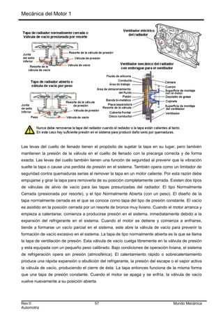 Mecánica del Motor 1
Las levas del cuello de llenado tienen el propósito de sujetar la tapa en su lugar, pero también
mantienen la presión de la válvula en el cuello de llenado con la precarga correcta y de forma
exacta. Las levas del cuello también tienen una función de seguridad al prevenir que la vibración
suelte la tapa o cause una perdida de presión en el sistema. También opera como un limitador de
seguridad contra quemaduras serias al remover la tapa en un motor caliente. Por esta razón debe
empujarse y girar la tapa para removerla de su posición completamente cerrada. Existen dos tipos
de válvulas de alivio de vacío para las tapas presurizadas del radiador. El tipo Normalmente
Cerrada (presionada por resorte), y el tipo Normalmente Abierta (con un peso). El diseño de la
tapa normalmente cerrada es el que se conoce como tapa del tipo de presión constante. El vacío
es asistido en la posición cerrada por un resorte de bronce muy liviano. Cuando el motor arranca y
empieza a calentarse, comienza a producirse presión en el sistema, inmediatamente debido a la
expansión del refrigerante en el sistema. Cuando el motor se detiene y comienza a enfriarse,
tiende a formarse un vacío parcial en el sistema, este abre la válvula de vacío para prevenir la
formación de vacío excesivo en el sistema. La tapa de tipo normalmente abierta es la que se llama
la tapa de ventilación de presión. Esta válvula de vacío cuelga libremente en la válvula de presión
y esta equipada con un pequeño peso calibrado. Bajo condiciones de operación liviana, el sistema
de refrigeración opera sin presión (atmosférica). El calentamiento rápido o sobrecalentamiento
produce una rápida expansión o ebullición del refrigerante, la presión del escape o el vapor activa
la válvula de vacío, produciendo el cierre de ésta. La tapa entonces funciona de la misma forma
que una tapa de presión constante. Cuando el motor se apaga y se enfría, la válvula de vacío
vuelve nuevamente a su posición abierta.
Rev:0 57 Mundo Mecánica
Automotriz
 