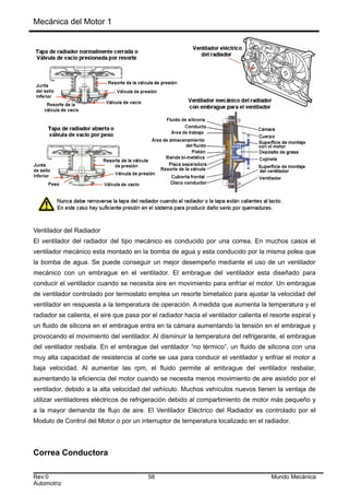 Mecánica del Motor 1
Ventilador del Radiador
El ventilador del radiador del tipo mecánico es conducido por una correa. En muchos casos el
ventilador mecánico esta montado en la bomba de agua y esta conducido por la misma polea que
la bomba de agua. Se puede conseguir un mejor desempeño mediante el uso de un ventilador
mecánico con un embrague en el ventilador. El embrague del ventilador esta diseñado para
conducir el ventilador cuando se necesita aire en movimiento para enfriar el motor. Un embrague
de ventilador controlado por termostato emplea un resorte bimetalico para ajustar la velocidad del
ventilador en respuesta a la temperatura de operación. A medida que aumenta la temperatura y el
radiador se calienta, el aire que pasa por el radiador hacia el ventilador calienta el resorte espiral y
un fluido de silicona en el embrague entra en la cámara aumentando la tensión en el embrague y
provocando el movimiento del ventilador. Al disminuir la temperatura del refrigerante, el embrague
del ventilador resbala. En el embrague del ventilador “no térmico”, un fluido de silicona con una
muy alta capacidad de resistencia al corte se usa para conducir el ventilador y enfriar el motor a
baja velocidad. Al aumentar las rpm, el fluido permite al embrague del ventilador resbalar,
aumentando la eficiencia del motor cuando se necesita menos movimiento de aire asistido por el
ventilador, debido a la alta velocidad del vehículo. Muchos vehículos nuevos tienen la ventaja de
utilizar ventiladores eléctricos de refrigeración debido al compartimiento de motor más pequeño y
a la mayor demanda de flujo de aire. El Ventilador Eléctrico del Radiador es controlado por el
Modulo de Control del Motor o por un interruptor de temperatura localizado en el radiador.
Correa Conductora
Rev:0 58 Mundo Mecánica
Automotriz
 