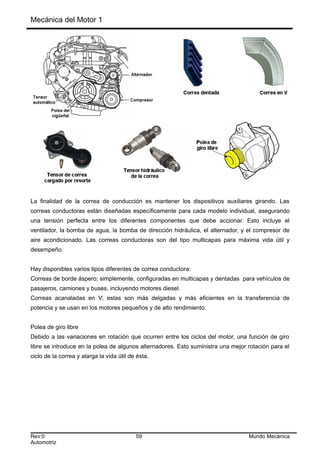 Mecánica del Motor 1
La finalidad de la correa de conducción es mantener los dispositivos auxiliares girando. Las
correas conductoras están diseñadas específicamente para cada modelo individual, asegurando
una tensión perfecta entre los diferentes componentes que debe accionar. Esto incluye el
ventilador, la bomba de agua, la bomba de dirección hidráulica, el alternador, y el compresor de
aire acondicionado. Las correas conductoras son del tipo multicapas para máxima vida útil y
desempeño.
Hay disponibles varios tipos diferentes de correa conductora:
Correas de borde áspero; simplemente, configuradas en multicapas y dentadas para vehículos de
pasajeros, camiones y buses, incluyendo motores diesel.
Correas acanaladas en V; estas son más delgadas y más eficientes en la transferencia de
potencia y se usan en los motores pequeños y de alto rendimiento.
Polea de giro libre
Debido a las variaciones en rotación que ocurren entre los ciclos del motor, una función de giro
libre se introduce en la polea de algunos alternadores. Esto suministra una mejor rotación para el
ciclo de la correa y alarga la vida útil de ésta.
Rev:0 59 Mundo Mecánica
Automotriz
 