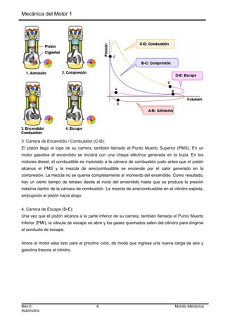Mecánica del Motor 1
3. Carrera de Encendido / Combustión (C-D):
El pistón llega al tope de su carrera, también llamado el Punto Muerto Superior (PMS). En un
motor gasolina el encendido se iniciará con una chispa eléctrica generada en la bujía. En los
motores diesel, el combustible es inyectado a la cámara de combustión justo antes que el pistón
alcance el PMS y la mezcla de aire/combustible se enciende por el calor generado en la
compresión. La mezcla no se quema completamente al momento del encendido. Como resultado,
hay un cierto tiempo de retraso desde el inicio del encendido hasta que se produce la presión
máxima dentro de la cámara de combustión. La mezcla de aire/combustible en el cilindro explota,
empujando el pistón hacia abajo.
4. Carrera de Escape (D-E):
Una vez que el pistón alcanza a la parte inferior de su carrera, también llamada el Punto Muerto
Inferior (PMI), la válvula de escape se abre y los gases quemados salen del cilindro para dirigirse
al conducto de escape.
Ahora el motor esta listo para el próximo ciclo, de modo que ingresa una nueva carga de aire y
gasolina frescos al cilindro.
Rev:0 6 Mundo Mecánica
Automotriz
 