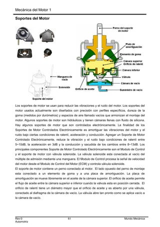 Mecánica del Motor 1
Soportes del Motor
Los soportes de motor se usan para reducir las vibraciones y el ruido del motor. Los soportes del
motor usados actualmente son diseñados con precisión con perfiles específicos, dureza de la
goma (medidos por durómetros) y espacios de aire llamado vacíos que armonizan el montaje del
motor. Algunos soportes de motor son hidráulicos y tienen cámaras llenas con fluido de silicona.
Hay algunos soportes de motor que son controlados electrónicamente. La finalidad de los
Soportes de Motor Controlados Electrónicamente es amortiguar las vibraciones del motor y el
ruido bajo ciertas condiciones de ralentí, aceleración y conducción. Agregar un Soporte de Motor
Controlado Electrónicamente, reduce la vibración y el ruido bajo condiciones de ralentí entre
5~10dB, la aceleración en 3dB y la conducción y sacudida de los cambios entre 8~13dB. Los
principales componentes Soporte de Motor Controlado Electrónicamente son el Modulo de Control
y el soporte de motor con válvula solenoide. La válvula solenoide esta conectada al vacío del
múltiple de admisión mediante una manguera. El Modulo de Control procesa la señal de velocidad
del motor desde el Modulo de Control del Motor (ECM) y controla válvula solenoide.
El soporte de motor contiene un perno conectado al motor. El lado opuesto del perno de montaje
esta conectado a un elemento de goma y a una placa de amortiguación. La placa de
amortiguación se mueve libremente en el aceite de la cámara superior. El orificio de aceite permite
el flujo de aceite entre la cámara superior e inferior cuando la válvula esta en posición cerrada. El
orificio de ralentí tiene un diámetro mayor que el orificio de aceite y es abierto por una válvula,
conectado al diafragma de la cámara de vacío. La válvula abre tan pronto como se aplica vacío a
la cámara de vacío.
Rev:0 61 Mundo Mecánica
Automotriz
 