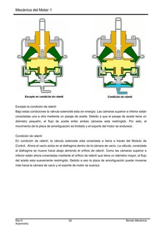 Mecánica del Motor 1
Excepto la condición de ralentí
Bajo estas condiciones la válvula solenoide esta sin energía. Las cámaras superior e inferior están
conectadas una a otra mediante un pasaje de aceite. Debido a que el pasaje de aceite tiene un
diámetro pequeño, el flujo de aceite entre ambas cámaras esta restringido. Por esto, el
movimiento de la placa de amortiguación es limitado y el soporte del motor se endurece.
Condición de ralentí
En condición de ralentí, la válvula solenoide esta conectada a tierra a través del Modulo de
Control. Ahora el vacío actúa en el diafragma dentro de la cámara de vacío. La válvula, conectada
al diafragma se mueve hacia abajo abriendo el orificio de ralentí. Como las cámaras superior e
inferior están ahora conectadas mediante el orificio de ralentí que tiene un diámetro mayor, el flujo
del aceite esta suavemente restringido. Debido a eso la placa de amortiguación puede moverse
más hacia la cámara de vacío y el soporte de motor se suaviza.
Rev:0 62 Mundo Mecánica
Automotriz
 