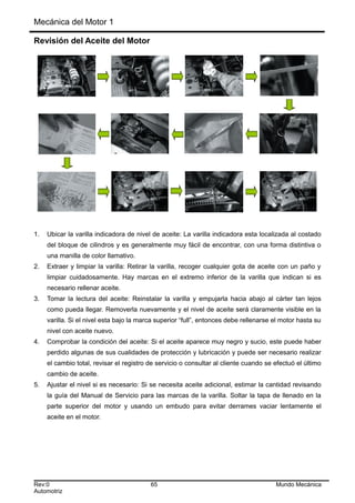 Mecánica del Motor 1
Revisión del Aceite del Motor
1. Ubicar la varilla indicadora de nivel de aceite: La varilla indicadora esta localizada al costado
del bloque de cilindros y es generalmente muy fácil de encontrar, con una forma distintiva o
una manilla de color llamativo.
2. Extraer y limpiar la varilla: Retirar la varilla, recoger cualquier gota de aceite con un paño y
limpiar cuidadosamente. Hay marcas en el extremo inferior de la varilla que indican si es
necesario rellenar aceite.
3. Tomar la lectura del aceite: Reinstalar la varilla y empujarla hacia abajo al cárter tan lejos
como pueda llegar. Removerla nuevamente y el nivel de aceite será claramente visible en la
varilla. Si el nivel esta bajo la marca superior “full”, entonces debe rellenarse el motor hasta su
nivel con aceite nuevo.
4. Comprobar la condición del aceite: Si el aceite aparece muy negro y sucio, este puede haber
perdido algunas de sus cualidades de protección y lubricación y puede ser necesario realizar
el cambio total, revisar el registro de servicio o consultar al cliente cuando se efectuó el último
cambio de aceite.
5. Ajustar el nivel si es necesario: Si se necesita aceite adicional, estimar la cantidad revisando
la guía del Manual de Servicio para las marcas de la varilla. Soltar la tapa de llenado en la
parte superior del motor y usando un embudo para evitar derrames vaciar lentamente el
aceite en el motor.
Rev:0 65 Mundo Mecánica
Automotriz
 