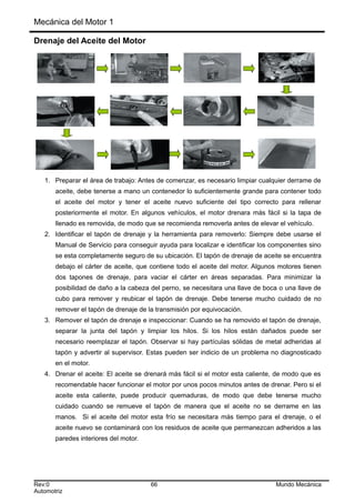 Mecánica del Motor 1
Drenaje del Aceite del Motor
1. Preparar el área de trabajo: Antes de comenzar, es necesario limpiar cualquier derrame de
aceite, debe tenerse a mano un contenedor lo suficientemente grande para contener todo
el aceite del motor y tener el aceite nuevo suficiente del tipo correcto para rellenar
posteriormente el motor. En algunos vehículos, el motor drenara más fácil si la tapa de
llenado es removida, de modo que se recomienda removerla antes de elevar el vehículo.
2. Identificar el tapón de drenaje y la herramienta para removerlo: Siempre debe usarse el
Manual de Servicio para conseguir ayuda para localizar e identificar los componentes sino
se esta completamente seguro de su ubicación. El tapón de drenaje de aceite se encuentra
debajo el cárter de aceite, que contiene todo el aceite del motor. Algunos motores tienen
dos tapones de drenaje, para vaciar el cárter en áreas separadas. Para minimizar la
posibilidad de daño a la cabeza del perno, se necesitara una llave de boca o una llave de
cubo para remover y reubicar el tapón de drenaje. Debe tenerse mucho cuidado de no
remover el tapón de drenaje de la transmisión por equivocación.
3. Remover el tapón de drenaje e inspeccionar: Cuando se ha removido el tapón de drenaje,
separar la junta del tapón y limpiar los hilos. Si los hilos están dañados puede ser
necesario reemplazar el tapón. Observar si hay partículas sólidas de metal adheridas al
tapón y advertir al supervisor. Estas pueden ser indicio de un problema no diagnosticado
en el motor.
4. Drenar el aceite: El aceite se drenará más fácil si el motor esta caliente, de modo que es
recomendable hacer funcionar el motor por unos pocos minutos antes de drenar. Pero si el
aceite esta caliente, puede producir quemaduras, de modo que debe tenerse mucho
cuidado cuando se remueve el tapón de manera que el aceite no se derrame en las
manos. Si el aceite del motor esta frío se necesitara más tiempo para el drenaje, o el
aceite nuevo se contaminará con los residuos de aceite que permanezcan adheridos a las
paredes interiores del motor.
Rev:0 66 Mundo Mecánica
Automotriz
 