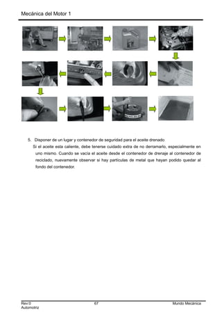 Mecánica del Motor 1
5. Disponer de un lugar y contenedor de seguridad para el aceite drenado
Si el aceite esta caliente, debe tenerse cuidado extra de no derramarlo, especialmente en
uno mismo. Cuando se vacía el aceite desde el contenedor de drenaje al contenedor de
reciclado, nuevamente observar si hay partículas de metal que hayan podido quedar al
fondo del contenedor.
Rev:0 67 Mundo Mecánica
Automotriz
 