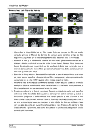 Mecánica del Motor 1
Reemplazo del Filtro de Aceite
1. Comprobar la disponibilidad de un filtro nuevo: Antes de remover un filtro de aceite,
consultar primero el Manual de Servicio del vehículo para identificar el tipo de filtro
requerido. Asegurarse que el filtro correspondiente esta disponible para su reemplazo.
2. Localizar el filtro y la herramienta correcta: El filtro estará generalmente ubicado en el
costado, debajo o sobre el bloque del motor (motor diesel). Algunos filtros tienen una
tuerca de retención que requerirá el uso de una llave de boca para removerla, pero la
mayoría de los vehículos tienen filtros que son cartuchos con hilo. Estos se remueven con
una llave ajustable para filtros.
3. Remover el filtro y revisarlo: Remover el filtro y limpiar el área de asentamiento en el motor
de modo que su superficie y la superficie del filtro nuevo puedan sellar apropiadamente.
Asegurarse que el sello del filtro que se extrae no esta pegado al motor.
4. Obtener el filtro de reemplazo: Confirmar el correcto número de parte y obtener el filtro de
reemplazo desde el suministro de partes de reparación. Es una buena práctica cambiar el
filtro de aceite cada vez que se drena el aceite del cárter.
5. Instalar correctamente el filtro de reemplazo: Esparcir un poquito de aceite en la superficie
del nuevo anillo de sellado. Esto ayudara a conseguir un sellado correcto y evitará la
distorsión o pliegue de la junta mientras esta siendo apretado el filtro. Atornillar el filtro
hasta que las dos superficies están en contacto. Como ayuda para juzgar el grado correcto
de giro, se recomienda hacer una marca en el lado exterior del filtro con un lápiz o hasta
con una gota de aceite, sin olvidar limpiarla cuando se haya finalizado. No apretar el filtro
excesivamente. Típicamente, tres cuarto de vuelta es el apriete adecuado para un sellado
correcto y sin filtraciones.
Rev:0 68 Mundo Mecánica
Automotriz
 