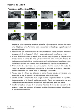 Mecánica del Motor 1
Reemplazo del Aceite del Motor
1. Reponer el tapón de drenaje: Antes de reponer el tapón de drenaje, instalar una nueva
junta al tapón del cárter. Atornillar el tapón y apretarlo al nivel de torque especificado en el
Manual de Servicio.
2. Seleccionar el tipo correcto de aceite: El Manual de Servicio y/o del propietario indicara el
grado correcto de aceite para el vehículo y la cantidad necesaria para llenar el motor.
3. Agregar la cantidad correcta de aceite: Verter el aceite cuidadosamente de manera que no
salpique aceite al exterior del motor y lo suficientemente lento para evitar el riesgo de
burbujas o sobrellenado. Llenar el motor solamente al nivel indicado por la varilla del motor,
no hasta que el aceite esta saliendo por la boca de llenado. Reponer la tapa de llenado.
4. Arrancar el motor y comprobar la presión: Arrancar el motor y revisar el indicador de
presión de aceite en el tablero de instrumentos. Si la presión de aceite es inadecuada,
detener el motor. En este caso el motor no debe seguir funcionando.
5. Revisar bajo el vehículo por pérdidas de aceite: Revisar debajo del vehículo para
asegurarse de que no hay filtración de aceite desde el tapón de drenaje.
6. Detener el motor y comprobar el nivel: Apagar el motor y esperar al menos 30 segundos,
luego comprobar el nivel con la varilla nuevamente. Puede ser necesario agregar una
pequeña cantidad de aceite para compensar el aceite absorbido por el filtro nuevo.
7. Instalar la tarjeta o etiqueta de recordatorio: Referirse al manual del propietario o de
servicio e instalar una etiqueta o tarjeta para recordar al propietario cuando debe efectuar
el próximo cambio de aceite.
Rev:0 69 Mundo Mecánica
Automotriz
 