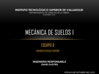 INSTITUTO TECNOLÓGICO SUPERIOR DE VALLADOLID
         DEPARTAMENTO DE CIENCIAS DE LA TIERRA
                     INGENIERIA CIVIL




      MECÁNICA DE SUELOS I
                    EQUIPO 8
               MAURICIO ROSAS PADRÓN


            INGENIERO RESPONSABLE
                    DAVID CASTRO


                                         FECHA 9 DE OCTUBRE DEL 2012
 
