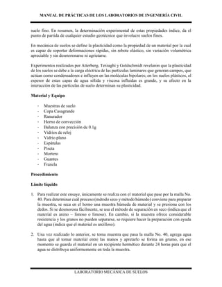 MANUAL DE PRÁCTICAS DE LOS LABORATORIOS DE INGENIERÍA CIVIL
LABORATORIO MECÁNICA DE SUELOS
suelo fino. En resumen, la determinación experimental de estas propiedades índice, da el
punto de partida de cualquier estudio geotécnico que involucre suelos finos.
En mecánica de suelos se define la plasticidad como la propiedad de un material por la cual
es capaz de soportar deformaciones rápidas, sin rebote elástico, sin variación volumétrica
apreciable y sin desmoronarse ni agrietarse.
Experimentos realizados por Atterberg, Terzaghi y Goldschmidt revelaron que la plasticidad
de los suelos se debe a la carga eléctrica de las partículas laminares que generan campos, que
actúan como condensadores e influyen en las moléculas bipolares; en los suelos plásticos, el
espesor de estas capas de agua sólida y viscosa influidas es grande, y su efecto en la
interacción de las partículas de suelo determinan su plasticidad.
Material y Equipo
- Muestras de suelo
- Copa Casagrande
- Ranurador
- Horno de convección
- Balanza con precisión de 0.1g
- Vidrios de reloj
- Vidrio plano
- Espátulas
- Piseta
- Mortero
- Guantes
- Franela
Procedimiento
Límite líquido
1. Para realizar este ensaye, únicamente se realiza con el material que pase por la malla No.
40. Para determinar cuál proceso (método seco y método húmedo) conviene para preparar
la muestra, se seca en el horno una muestra húmeda de material y se presiona con los
dedos. Si se desmorona fácilmente, se usa el método de separación en seco (indica que el
material es areno – limoso o limoso). En cambio, si la muestra ofrece considerable
resistencia y los granos no pueden separarse, se requiere hacer la preparación con ayuda
del agua (indica que el material es arcilloso).
2. Una vez realizado lo anterior, se toma muestra que pasa la malla No. 40, agrega agua
hasta que al tomar material entre las manos y apretarlo se forma un grumo, en ese
momento se guarda el material en un recipiente hermético durante 24 horas para que el
agua se distribuya uniformemente en toda la muestra.
 