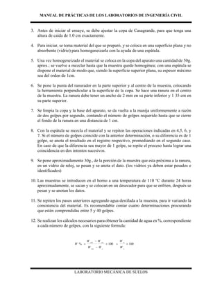 MANUAL DE PRÁCTICAS DE LOS LABORATORIOS DE INGENIERÍA CIVIL
LABORATORIO MECÁNICA DE SUELOS
3. Antes de iniciar el ensaye, se debe ajustar la copa de Casagrande, para que tenga una
altura de caída de 1.0 cm exactamente.
4. Para iniciar, se toma material del que se preparó, y se coloca en una superficie plana y no
absorbente (vidrio) para homogeneizarla con la ayuda de una espátula.
5. Una vez homogeneizado el material se coloca en la copa del aparato una cantidad de 50g.
aprox.; se vuelve a mezclar hasta que la muestra quede homogénea; con una espátula se
dispone el material de modo que, siendo la superficie superior plana, su espesor máximo
sea del orden de 1cm.
6. Se pone la punta del ranurador en la parte superior y al centro de la muestra, colocando
la herramienta perpendicular a la superficie de la copa. Se hace una ranura en el centro
de la muestra. La ranura debe tener un ancho de 2 mm en su parte inferior y 1 35 cm en
su parte superior.
7. Se limpia la copa y la base del aparato, se da vuelta a la manija uniformemente a razón
de dos golpes por segundo, contando el número de golpes requerido hasta que se cierre
el fondo de la ranura en una distancia de 1 cm.
8. Con la espátula se mezcla el material y se repiten las operaciones indicadas en 4,5, 6, y
7. Si el número de golpes coincide con la anterior determinación, o su diferencia es de 1
golpe, se anota el resultado en el registro respectivo, promediando en el segundo caso.
En caso de que la diferencia sea mayor de 1 golpe, se repite el proceso hasta lograr una
coincidencia en dos intentos sucesivos.
9. Se pone aproximadamente 30g., de la porción de la muestra que esta próxima a la ranura,
en un vidrio de reloj, se pesan y se anota el dato. (los vidrios ya deben estar pesados e
identificados)
10. Las muestras se introducen en el horno a una temperatura de 110 °C durante 24 horas
aproximadamente, se sacan y se colocan en un desecador para que se enfríen, después se
pesan y se anotan los datos.
11. Se repiten los pasos anteriores agregando agua destilada a la muestra, para ir variando la
consistencia del material. Es recomendable contar cuatro determinaciones procurando
que estén comprendidas entre 5 y 40 golpes.
12. Se realizan los cálculos necesarios para obtener la cantidad de agua en %, correspondiente
a cada número de golpes, con la siguiente formula:
100100% 



s
w
ccss
csscsh
W
W
WW
WW
W
 