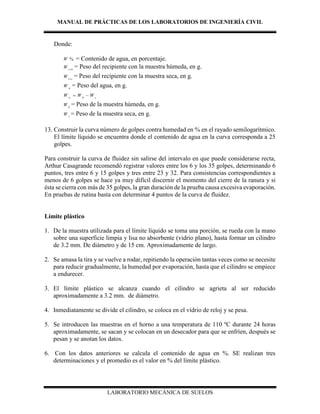 MANUAL DE PRÁCTICAS DE LOS LABORATORIOS DE INGENIERÍA CIVIL
LABORATORIO MECÁNICA DE SUELOS
Donde:
%W = Contenido de agua, en porcentaje.
csh
W = Peso del recipiente con la muestra húmeda, en g.
css
W = Peso del recipiente con la muestra seca, en g.
w
W = Peso del agua, en g.
w h s
W W W 
h
W = Peso de la muestra húmeda, en g.
s
W = Peso de la muestra seca, en g.
13. Construir la curva número de golpes contra humedad en % en el rayado semilogarítmico.
El límite líquido se encuentra donde el contenido de agua en la curva corresponda a 25
golpes.
Para construir la curva de fluidez sin salirse del intervalo en que puede considerarse recta,
Arthur Casagrande recomendó registrar valores entre los 6 y los 35 golpes, determinando 6
puntos, tres entre 6 y 15 golpes y tres entre 23 y 32. Para consistencias correspondientes a
menos de 6 golpes se hace ya muy difícil discernir el momento del cierre de la ranura y si
ésta se cierra con más de 35 golpes, la gran duración de la prueba causa excesiva evaporación.
En pruebas de rutina basta con determinar 4 puntos de la curva de fluidez.
Límite plástico
1. De la muestra utilizada para el límite líquido se toma una porción, se rueda con la mano
sobre una superficie limpia y lisa no absorbente (vidrio plano), hasta formar un cilindro
de 3.2 mm. De diámetro y de 15 cm. Aproximadamente de largo.
2. Se amasa la tira y se vuelve a rodar, repitiendo la operación tantas veces como se necesite
para reducir gradualmente, la humedad por evaporación, hasta que el cilindro se empiece
a endurecer.
3. El límite plástico se alcanza cuando el cilindro se agrieta al ser reducido
aproximadamente a 3.2 mm. de diámetro.
4. Inmediatamente se divide el cilindro, se coloca en el vidrio de reloj y se pesa.
5. Se introducen las muestras en el horno a una temperatura de 110 ºC durante 24 horas
aproximadamente, se sacan y se colocan en un desecador para que se enfríen, después se
pesan y se anotan los datos.
6. Con los datos anteriores se calcula el contenido de agua en %. SE realizan tres
determinaciones y el promedio es el valor en % del límite plástico.
 