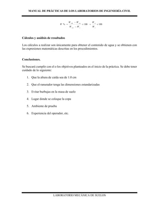 MANUAL DE PRÁCTICAS DE LOS LABORATORIOS DE INGENIERÍA CIVIL
LABORATORIO MECÁNICA DE SUELOS
100100% 



s
w
ccss
csscsh
W
W
WW
WW
W
Cálculos y análisis de resultados
Los cálculos a realizar son únicamente para obtener el contenido de agua y se obtienen con
las expresiones matemáticas descritas en los procedimientos.
Conclusiones.
Se buscará cumplir con el o los objetivos planteados en el inicio de la práctica. Se debe tener
cuidado de lo siguiente:
1. Que la altura de caída sea de 1.0 cm
2. Que el ranurador tenga las dimensiones estandarizadas
3. Evitar burbujas en la masa de suelo
4. Lugar donde se coloque la copa
5. Ambiente de prueba
6. Experiencia del operador, etc.
 