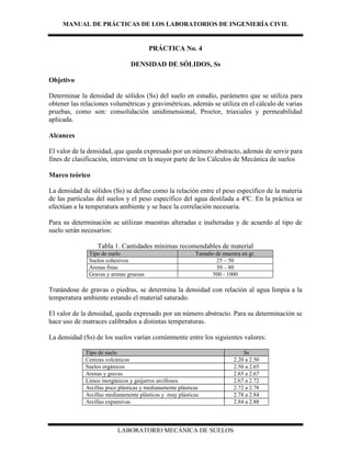 MANUAL DE PRÁCTICAS DE LOS LABORATORIOS DE INGENIERÍA CIVIL
LABORATORIO MECÁNICA DE SUELOS
PRÁCTICA No. 4
DENSIDAD DE SÓLIDOS, Ss
Objetivo
Determinar la densidad de sólidos (Ss) del suelo en estudio, parámetro que se utiliza para
obtener las relaciones volumétricas y gravimétricas, además se utiliza en el cálculo de varias
pruebas, como son: consolidación unidimensional, Proctor, triaxiales y permeabilidad
aplicada.
Alcances
El valor de la densidad, que queda expresado por un número abstracto, además de servir para
fines de clasificación, interviene en la mayor parte de los Cálculos de Mecánica de suelos
Marco teórico
La densidad de sólidos (Ss) se define como la relación entre el peso específico de la materia
de las partículas del suelos y el peso específico del agua destilada a 4ºC. En la práctica se
efectúan a la temperatura ambiente y se hace la correlación necesaria.
Para su determinación se utilizan muestras alteradas e inalteradas y de acuerdo al tipo de
suelo serán necesarios:
Tabla 1. Cantidades mínimas recomendables de material
Tipo de suelo Tamaño de muestra en gr.
Suelos cohesivos 25 – 50
Arenas finas 50 – 80
Gravas y arenas gruesas 500 - 1000
Tratándose de gravas o piedras, se determina la densidad con relación al agua limpia a la
temperatura ambiente estando el material saturado.
El valor de la densidad, queda expresado por un número abstracto. Para su determinación se
hace uso de matraces calibrados a distintas temperaturas.
La densidad (Ss) de los suelos varían comúnmente entre los siguientes valores:
Tipo de suelo Ss
Cenizas volcánicas 2.20 a 2.50
Suelos orgánicos 2.50 a 2.65
Arenas y gravas 2.65 a 2.67
Limos inorgánicos y guijarros arcillosos 2.67 a 2.72
Arcillas poco plásticas y medianamente plásticas 2.72 a 2.78
Arcillas medianamente plásticas y muy plásticas 2.78 a 2.84
Arcillas expansivas 2.84 a 2.88
 