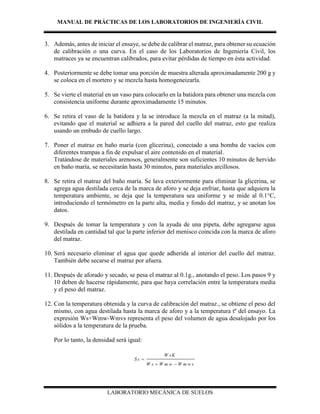 MANUAL DE PRÁCTICAS DE LOS LABORATORIOS DE INGENIERÍA CIVIL
LABORATORIO MECÁNICA DE SUELOS
3. Además, antes de iniciar el ensaye, se debe de calibrar el matraz, para obtener su ecuación
de calibración o una curva. En el caso de los Laboratorios de Ingeniería Civil, los
matraces ya se encuentran calibrados, para evitar pérdidas de tiempo en ésta actividad.
4. Posteriormente se debe tomar una porción de muestra alterada aproximadamente 200 g y
se coloca en el mortero y se mezcla hasta homogeneizarla.
5. Se vierte el material en un vaso para colocarlo en la batidora para obtener una mezcla con
consistencia uniforme durante aproximadamente 15 minutos.
6. Se retira el vaso de la batidora y la se introduce la mezcla en el matraz (a la mitad),
evitando que el material se adhiera a la pared del cuello del matraz, esto gse realiza
usando un embudo de cuello largo.
7. Poner el matraz en baño maría (con glicerina), conectado a una bomba de vacíos con
diferentes trampas a fin de expulsar el aire contenido en el material.
Tratándose de materiales arenosos, generalmente son suficientes 10 minutos de hervido
en baño maría, se necesitarán hasta 30 minutos, para materiales arcillosos.
8. Se retira el matraz del baño maría. Se lava exteriormente para eliminar la glicerina, se
agrega agua destilada cerca de la marca de aforo y se deja enfriar, hasta que adquiera la
temperatura ambiente, se deja que la temperatura sea uniforme y se mide al 0.1°C,
introduciendo el termómetro en la parte alta, media y fondo del matraz, y se anotan los
datos.
9. Después de tomar la temperatura y con la ayuda de una pipeta, debe agregarse agua
destilada en cantidad tal que la parte inferior del menisco coincida con la marca de aforo
del matraz.
10. Será necesario eliminar el agua que quede adherida al interior del cuello del matraz.
También debe secarse el matraz por afuera.
11. Después de aforado y secado, se pesa el matraz al 0.1g., anotando el peso. Los pasos 9 y
10 deben de hacerse rápidamente, para que haya correlación entre la temperatura media
y el peso del matraz.
12. Con la temperatura obtenida y la curva de calibración del matraz., se obtiene el peso del
mismo, con agua destilada hasta la marca de aforo y a la temperatura tº del ensayo. La
expresión Ws+Wmw-Wmvs representa el peso del volumen de agua desalojado por los
sólidos a la temperatura de la prueba.
Por lo tanto, la densidad será igual:
W sK
S s
W s W m w W m w s

 
 