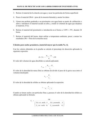 MANUAL DE PRÁCTICAS DE LOS LABORATORIOS DE INGENIERÍA CIVIL
LABORATORIO MECÁNICA DE SUELOS
3. Retirar el material de la charola con agua y secar las partículas de forma superficial.
4. Pesar el material (Wsh = peso de la muestra húmeda) y anotar los datos
5. Llenar una probeta graduada o un picnómetro con agua hasta su punto de calibración o
aforo e introducir el material secado en ellos, y medir el volumen de agua que desplaza
el material, (Vw).
6. Retirar el material del picnómetro e introducirla en el horno a 110ºC ± 5ºC, durante 24
horas.
7. Retirar el material del horno, dejar enfriar a temperatura ambiente, pesar y anotar los
resultados (Ws = Peso de la muestra seca)
Cálculos para suelos granulares, (material mayor que la malla No. 4).
Con los valores obtenidos en la prueba se calcula el porcentaje de absorción aplicando la
siguiente expresión:
100(%) x
W
WW
Abs
s
ssh


El valor del volumen de agua absorbido se calcula aplicando:
w
ssh
wAbs
WW
V



El valor de la densidad de masa (Sm) se obtiene de dividir el peso de la grava seca entre el
volumen desalojado:
w
s
m
V
W
S 
El valor de la densidad de sólidos se obtiene aplicando la expresión:
  wwAbsw
s
s
VW
W
S


Cuando se tienen suelos con partículas finas y gruesas el valor de la densidad de sólidos se
obtiene aplicando la fórmula:










)4(
4(%)
)4.(
4.(%)
100
pasamallaS
pasamalla
mallaretS
mallaret
S
ss
s
 