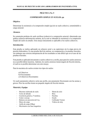 MANUAL DE PRÁCTICAS DE LOS LABORATORIOS DE INGENIERÍA CIVIL
LABORATORIO MECÁNICA DE SUELOS
PRÁCTICA No. 5
COMPRESIÓN SIMPLE EN SUELOS, qu
Objetivo
Determinar la resistencia a la compresión simple (qu) de un suelo cohesivo, sometiéndolo a
carga uniaxial.
Alcances
Se someterán probetas de suelo arcilloso (cohesivo) a compresión uniaxial, obteniendo una
gráfica esfuerzo-deformación unitaria, de la cual se obtendrá la resistencia a la compresión
simple del suelo en estudio. Este ensaye únicamente es aplicable a los suelos cohesivos.
Introducción
Esta prueba se realiza aplicando un esfuerzo axial a un espécimen sin la etapa previa de
presión hidrostática. Es una prueba fácil de realizar, en comparación a la pruebas triaxiales,
sin embargo una correcta interpretación de los resultados es más difícil que en el caso de las
pruebas triaxiales.
Esta prueba es aplicada únicamente a suelos cohesivos y arcilla, pues para los suelos arenosos
no es posible labrar muestras. Además, los suelos arenosos tienen ángulo de fricción interna.,
el cual no es posible determinar con este ensaye.
Para la mecánica de suelos existen tres tipos de suelos:
a) Cohesivos
b) Friccionantes
c) Cohesivos-friccionantes
Un suelo puramente cohesivo sería una arcilla, uno puramente friccionante son las arenas y
gravas. Pero las arcillas tienen un pequeño ángulo de fricción interna.
Material y Equipo
- Muestras inalterada de suelo.
- Torno de labrado
- Cuerda de guitarra, 2ª metálica.
- Cutter o navaja
- Balanza con precisión de 0.1g
- Marco de carga
- Anillo de carga (50Kg)
- Micrómetro con base magnética
- Manta de cielo
- Brea
- Parafina
- Estufa
- Calibrador Vernier
- Vidrios de reloj.
 