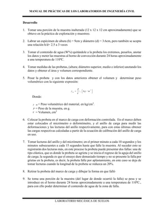 MANUAL DE PRÁCTICAS DE LOS LABORATORIOS DE INGENIERÍA CIVIL
LABORATORIO MECÁNICA DE SUELOS
Desarrollo
1. Tomar una porción de la muestra inalterada (12 x 12 x 12 cm aproximadamente) que se
obtuvo en la práctica de exploración y muestreo.
2. Labrar un espécimen de altura (h) = 9cm y diámetro (d) = 3.6cm, pero también se acepta
una relación h/d= 2.5 a 3 veces
3. Tomar el contenido de agua (W%) quitándole a la probeta los extremos, pesarlos, anotar
los datos y meter las muestras al horno de convección durante 24 horas aproximadamente
a una temperatura de 110ºC.
4. Tomar medidas de las probetas, (altura; diámetro superior, medio e inferior) anotando los
datos y obtener el área y volumen correspondiente.
5. Pesar la probeta y con los datos anteriores obtener el volumen y determinar peso
volumétrico con la siguiente expresión:
3
, /m
P
kg m
V
  
 
Donde:
 m = Peso volumétrico del material, en kg/cm3
.
P = Peso de la muestra, en g.
V = Volumen, cm3
6. Colocar la probeta en el marco de carga con deformación controlada. En el marco deben
estar colocados el micrómetro o deformímetro, y el anillo de carga para medir las
deformaciones y las lecturas del anillo respectivamente, para con estas últimas obtener
las cargas respectivas calculadas a partir de la ecuación de calibración del anillo de carga
en uso.
7. Tomar lecturas del anillo y del micrómetro; en el primer minuto a cada 10 segundos y los
minutos subsecuentes a cada 15 segundos hasta que falle la muestra. Al suceder esto se
registrarán dos lecturas más, en este proceso la probeta puede presentar dos fallas: una de
tipo elástica, que es donde la probeta se agrieta y se inicia el regreso de la aguja del anillo
de carga; la segunda es que el ensaye dure demasiado tiempo y no se presente la falla por
grietas en la probeta, es decir, la probeta falle por aplastamiento, en este caso se deja de
tomar lecturas cuando la longitud de la probeta se reduzca un 20%.
8. Retirar la probeta del marco de carga y dibujar la forma en que falló
9. Se toma una porción de la muestra (del lugar de donde ocurrió la falla) se pesa y se
introduce en el horno durante 24 horas aproximadamente a una temperatura de 110ºC.,
para con ello poder determinar el contenido de agua de la zona de falla.
 