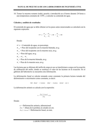 MANUAL DE PRÁCTICAS DE LOS LABORATORIOS DE INGENIERÍA CIVIL
LABORATORIO MECÁNICA DE SUELOS
10. Tomar la muestra restante (toda), pesarla e introducirla en el horno durante 24 horas a
una temperatura constante de 110ºC, y calcular su contenido de agua.
Cálculos y análisis de resultados
El contenido de agua que se debe obtener en los pasos antes mencionados se calculará con la
siguiente expresión:
100100% 



s
w
ccss
csscsh
W
W
WW
WW
W
Donde:
%W = Contenido de agua, en porcentaje.
csh
W = Peso del recipiente con la muestra húmeda, en g.
css
W = Peso del recipiente con la muestra seca, en g.
w
W = Peso del agua, en g.
w h s
W W W 
h
W = Peso de la muestra húmeda, en g.
s
W = Peso de la muestra seca, en g.
Las lecturas que se obtienen del anillo de carga en uso se transforman a carga con la ecuación
de calibración del anillo, donde se sustituye el valor de las lecturas en la ecuación. En el
gabinete del laboratorio se encuentra esta información.
La deformación lineal se calcula tomando como constante la primera lectura tomada del
deformímetro o micrómetro como constante, es decir:
)(. cteinicialLecturafinalLecturalinealDef 
La deformación unitaria se calcula con la expresión:
1 0
D ef L in ea l
x
H m
 
Donde:
 = Deformación unitaria, adimensional
H m = Altura de la probeta en estudio en cm.
D ef L in ea l = Deformación lineal, en mm.
 
