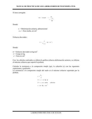 MANUAL DE PRÁCTICAS DE LOS LABORATORIOS DE INGENIERÍA CIVIL
LABORATORIO MECÁNICA DE SUELOS
El área corregida:
100
%
1



Am
corregidaArea
Donde:
 = Deformación unitaria, adimensional
A m = Área media, en cm2
Esfuerzo desviador :
)/(
2
cmkg
A
P
corregida

Donde:
 = Esfuerzo desviador en kg/cm2
P = Carga en kg.
A = Área en cm2
Con los cálculos realizados se elabora la gráfica esfuerzo-deformación unitaria y se obtiene
el máximo esfuerzo que soportó la probeta.
Calcular la resistencia a la compresión simple (qu), la cohesión (c) con las siguientes
expresiones y graficarlo:
La resistencia a la compresión simple del suelo es el máximo esfuerzo soportado por la
probeta.
2
/:
;
tan
2
cmKgenc
cohesivossuelosencS
cS
q
c
u




 