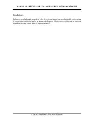 MANUAL DE PRÁCTICAS DE LOS LABORATORIOS DE INGENIERÍA CIVIL
LABORATORIO MECÁNICA DE SUELOS
Conclusiones
Del suelo estudiado y de acuerdo al valor de resistencia máxima, se obtendrá la resistencia a
la compresión simple del suelo, se observará el tipo de falla (elástica o plástica), se realizará
una identificación visual sobre la textura del suelo.
 