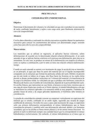 MANUAL DE PRÁCTICAS DE LOS LABORATORIOS DE INGENIERÍA CIVIL
LABORATORIO MECÁNICA DE SUELOS
PRÁCTICA No. 6
CONSOLIDACIÓN UNIDIMENSIONAL
Objetivo
Determinar el decremento de volumen y la velocidad con que este se produce en una muestra
de suelo, confinado lateralmente y sujeto a una carga axial, para finalmente determinar la
curva de compresibilidad.
Alcances
Con los datos obtenidos y realizando los cálculos necesarios se podrán obtener los parámetros
necesarios para conocer los asentamientos del terreno con determinadas cargas, teniendo
como base para ello la curva de compresibilidad.
Marco teórico
Los materiales que se utilizan en ingeniería, al aplicarles fuerzas exteriores, sufren
deformaciones de acuerdo con la determinada relación esfuerzo-deformación. A un suelo
saturado al que se aplican fuerzas exteriores se le provoca una deformación, pero ésta no es
instantánea. En este caso, se produce un retraso de la deformación con respecto al esfuerzo,
como se explica a continuación y por lo tanto se tiene una relación esfuerzo-deformación-
tiempo.
Cuando un suelo saturado se somete a un incremento de carga, la acción de ésta se transmite,
en un principio, al agua que llena los poros del material por ser el líquido incompresible
comparado con la estructura que forman las partículas sólidas del suelo. Debido a la presión
que de este modo se induce en el agua, ésta fluye hacia las fronteras en las cuales dicha
presión se disipa, produciéndose variaciones en l volumen del material y la transferencia de
la carga a la estructura sólida. La velocidad con que se produce este fenómeno, conocido en
Mecánica de Suelos con el nombre de Consolidación, depende de la permeabilidad del suelo.
En arcillas francas, que representan un caso límite, el proceso es muy lento; mientras que en
una capa de arena limpia que resulta ser el límite opuesto, el retardo hidrodinámico con que
se transfieren los esfuerzos aplicados a la estructura sólida es muy pequeño. Tratándose de
grandes masas de arena y de cargas aplicadas rápidamente, el fenómeno debe tomarse en
consideración.
La prueba de consolidación estándar consiste en comprimir verticalmente un espécimen del
material que se estudia, confinado en un anillo rígido, siguiendo una secuela de cargas
establecida de antemano. En todos los casos y para cada incremento de carga, es espécimen
sufre una primera deformación correspondiente al retraso hidrodinámico que se llama
consolidación primaria, y también sufre una deformación adicional, debido a un fenómeno
secundario, que en las arcillas se llama retraso plástico y en las arenas retraso friccional. En
general el suelo se deformará siempre una cantidad mayor que la correspondiente al retraso
hidrodinámico exclusivamente. Sin embardo, el retraso hidrodinámico es el único que se
 