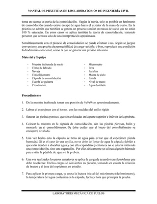 MANUAL DE PRÁCTICAS DE LOS LABORATORIOS DE INGENIERÍA CIVIL
LABORATORIO MECÁNICA DE SUELOS
toma en cuenta la teoría de la consolidación. Según la teoría, solo es posible un fenómeno
de consolidación cuando existe escape de agua hacia el exterior de la masa de suelo. En la
práctica se admite que también se genera un proceso similar en masas de suelo que no están
100 % saturadas. En estos casos se aplica también la teoría de consolidación, teniendo
presente que se trata solo de una interpretación aproximada.
Simultáneamente con el proceso de consolidación se puede efectuar o no, según se juzgue
conveniente, una prueba de permeabilidad de carga variable, o bien, reproducir una condición
hidrodinámica adicional, como la que originaría una presión artesiana.
Material y Equipo
- Muestra inalterada de suelo
- Torno de labrado
- Navaja
- Consolidómetro
- Cápsula de consolidación
- Cuerda de guitarra
- Cronómetro
- Micrómetro
- Brea
- Parafina
- Manta de cielo
- Estufa
- Nivel de mano
- Agua destilada
Procedimiento
1. De la muestra inalterada tomar una porción de 9x9x9 cm aproximadamente.
2. Labrar el espécimen con el torno, con las medidas del anillo rígido
3. Saturar las piedras porosas, que son colocadas en la parte superior e inferior de la probeta.
4. Colocar la muestra en la cápsula de consolidación, con las piedras porosas, balín y
montarlo en el consolidómetro. Se debe cuidar que el brazo del consolidómetro se
encuentre nivelado.
5. Una vez hecho esto la cápsula se llena de agua para evitar que el espécimen pierda
humedad. Si es el caso de una arcilla, no se debe de llenar de agua la cápsula debido a
que estas tienden a absorber agua y con ello expandirse y entonces no se estaría midiendo
una consolidación, sino una expansión. Por ello, únicamente se coloca algodón húmedo
para evitar la pérdida de agua en la probeta.
6. Una vez realizados los pasos anteriores se aplica la carga de acuerdo con el problema que
debe resolverse. Dichas cargas se convierten en presión, tomando en cuenta la relación
de brazos y el área del espécimen en estudio.
7. Para aplicar la primera carga, se anota la lectura inicial del micrómetro (deformímetro),
la temperatura del agua contenida en la cápsula, fecha y hora que principia la prueba.
 