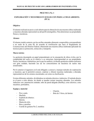 MANUAL DE PRÁCTICAS DE LOS LABORATORIOS DE INGENIERÍA CIVIL
LABORATORIO MECÁNICA DE SUELOS
PRÁCTICA No. 1
EXPLORACIÓN Y MUESTREO EN SUELOS CON POZO A CIELO ABIERTO.
(PCA)
Objetivo
El alumno realizará un pozo a cielo abierto para la obtención de una muestra cúbica inalterada
y muestras alteradas representativas del perfil estratigráfico. Para determinar sus propiedades
físicas y mecánicas.
Alcance
El alumno tendrá contacto con las arcillas saturadas altamente compresibles correspondiente
a un suelo de la zona III, de acuerdo al zonificación que hace el Reglamento de
Construcciones del Distrito Federal; obteniendo una muestra cúbica inalterada aplicando las
técnicas para su protección, extracción y transporte.
Marco teórico
La geotecnia desempeña un papel preponderante en la concepción de obras civiles, por la
complejidad del suelo en lo relativo a su estructura, heterogeneidad en sus propiedades
físicas, mecánicas e hidráulicas, por lo que los análisis y el diseño geotécnico deben realizarse
con gran cuidado, haciendo uso de los conocimientos de mecánica de suelos más
actualizados.
Por lo anterior el ingeniero civil está obligado a conocer y manejar métodos de exploración
y muestreo, que le permitirá conocer, explorar y obtener muestras inalteradas y alteradas
representativas de los estratos encontrados, así como su clasificación.
Existen diferentes métodos, dividiéndose en métodos directos e indirectos. El método directo
es el pozo a cielo abierto, de donde se pueden extraer muestras alteradas. Los métodos
indirectos son: penetración estándar, tubo de pared delgada (Shellby), cono eléctrico, cono
mecánico, porteadora,
Equipo y material
- Pico y pala.
- Machete.
- Espátula de abanico.
- Barreta.
- Manta de cielo.
- Brea y parafina.
- Cuerda de guitarra No.2, metálica
- Charola.
- Bote de 3 litros, de lámina
 