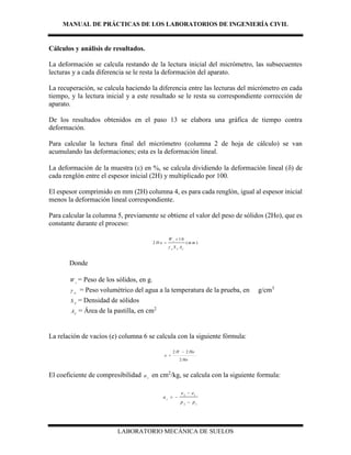 MANUAL DE PRÁCTICAS DE LOS LABORATORIOS DE INGENIERÍA CIVIL
LABORATORIO MECÁNICA DE SUELOS
Cálculos y análisis de resultados.
La deformación se calcula restando de la lectura inicial del micrómetro, las subsecuentes
lecturas y a cada diferencia se le resta la deformación del aparato.
La recuperación, se calcula haciendo la diferencia entre las lecturas del micrómetro en cada
tiempo, y la lectura inicial y a este resultado se le resta su correspondiente corrección de
aparato.
De los resultados obtenidos en el paso 13 se elabora una gráfica de tiempo contra
deformación.
Para calcular la lectura final del micrómetro (columna 2 de hoja de cálculo) se van
acumulando las deformaciones; esta es la deformación lineal.
La deformación de la muestra () en %, se calcula dividiendo la deformación lineal () de
cada renglón entre el espesor inicial (2H) y multiplicado por 100.
El espesor comprimido en mm (2H) columna 4, es para cada renglón, igual al espesor inicial
menos la deformación lineal correspondiente.
Para calcular la columna 5, previamente se obtiene el valor del peso de sólidos (2Ho), que es
constante durante el proceso:
1 0
2 ( )
s
w S C
W
H o m m
S A


Donde
s
W = Peso de los sólidos, en g.
w
 = Peso volumétrico del agua a la temperatura de la prueba, en g/cm3
S
S = Densidad de sólidos
C
A = Área de la pastilla, en cm2
La relación de vacíos (e) columna 6 se calcula con la siguiente fórmula:
Ho
HoH
e
2
22 

El coeficiente de compresibilidad v
a en cm2
/kg, se calcula con la siguiente formula:
2 1
2 1
v
e e
a
p p

 

 