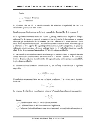 MANUAL DE PRÁCTICAS DE LOS LABORATORIOS DE INGENIERÍA CIVIL
LABORATORIO MECÁNICA DE SUELOS
Donde:
2 1
e e = relación de vacíos
2 1
p p = Presiones
La columna “Hm en cm” se calcula sumando los espesores comprimidos en cada dos
incrementos y se dividen entre cuatro.
Para la columna 9 únicamente se elevan la cuadrado los datos de Hm de la columna 8.
En la siguiente columna se anotan los valores 5 0
t en seg., obtenidos de las gráficas tiempo-
deformación. Se escoge un punto de la curva próximo al eje de las deformaciones, se observa
el tiempo que, como abscisa, le corresponde y se busca sobre la curva la que sea cuatro veces
la del punto originalmente elegido. La diferencia de ordenadas entre ambos puntos se duplica
y este valor se lleva a partir del segundo punto mencionado, sobre una paralela al eje de las
ordenadas, obteniéndose de este modo un tercer punto por el cual se hará pasar una paralela
al eje de los tiempos que es la que define el 0% teórico de consolidación.
El 100% teórico de consolidación queda definido por la intersección de la tangente al tramo
central de la curva con la asíntota del tramo final de la misma. Definidos el 0% y el 100%
teóricos de consolidación, al punto medio del segmento entre ambos corresponderá al 50%
teórico de consolidación.
La columna del coeficiente de consolidación v
C en cm2
/seg, se calcula con la siguiente
expresión:
El coeficiente de permeabilidad K m en cm/seg de la columna 12 se calcula con la siguiente
ecuación:
(1 )1 0 0 0
v v w
m
C a
K m
e



La columna de relación de consolidación primaria “r” se calcula con la siguiente ecuación:
f
s
dd
dd
r



0
100
Donde:
s
d = Deformación en el 0% de consolidación primaria
100
d = Deformación en el 100% de consolidación primaria
0
d = Deformación inicial del espécimen (tomada como la lectura inicial del micrómetro.
2
5 0
0 .1 9 7
( / )v
H m
C m seg
t

 