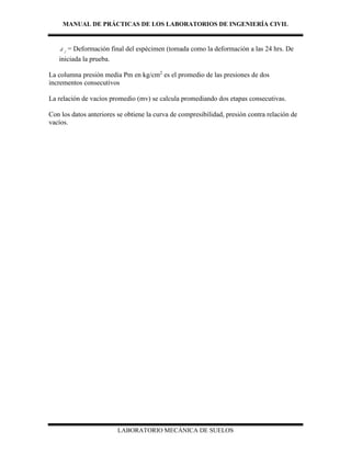 MANUAL DE PRÁCTICAS DE LOS LABORATORIOS DE INGENIERÍA CIVIL
LABORATORIO MECÁNICA DE SUELOS
f
d = Deformación final del espécimen (tomada como la deformación a las 24 hrs. De
iniciada la prueba.
La columna presión media Pm en kg/cm2
es el promedio de las presiones de dos
incrementos consecutivos
La relación de vacíos promedio (mv) se calcula promediando dos etapas consecutivas.
Con los datos anteriores se obtiene la curva de compresibilidad, presión contra relación de
vacíos.
 