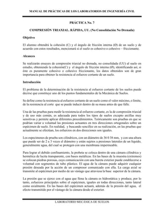 MANUAL DE PRÁCTICAS DE LOS LABORATORIOS DE INGENIERÍA CIVIL
LABORATORIO MECÁNICA DE SUELOS
PRÁCTICA No. 7
COMPRESIÓN TRIAXIAL. RÁPIDA, UU. (No Consolidación No Drenada)
Objetivo
El alumno obtendrá la cohesión (C) y el ángulo de fricción interna (Ø) de un suelo y de
acuerdo con estos resultados, mencionará si el suelo es cohesivo o cohesivo – friccionante.
Alcances
Se realizarán ensayes de compresión triaxial no drenada, no consolidada (UU) al suelo en
estudio, obteniendo la cohesión(C) y el ángulo de fricción interna (Ø), identificando así, si
éste es puramente cohesivo o cohesivo friccionante, los datos obtenidos son de gran
importancia para obtener la resistencia al esfuerzo cortante de un suelo.
Introducción
El problema de la determinación de la resistencia al esfuerzo cortante de los suelos puede
decirse que constituye uno de los puntos fundamentales de la Mecánica de Suelos.
Se define como la resistencia al esfuerzo cortante de un suelo como el valor máximo, o límite,
de la resistencia al corte que se puede inducir dentro de su masa antes de que falle.
Una de las pruebas para medir la resistencia al esfuerzo cortante, es la de compresión triaxial
y de uso más común, es adecuada para todos los tipos de suelos excepto arcillas muy
sensitivas y permite aplicar diferentes procedimientos. Teóricamente son pruebas en que se
podrían variar a voluntad las presiones actuantes en tres direcciones ortogonales sobre un
espécimen de suelo. En realidad, y buscando sencillez en su realización, en las pruebas que
actualmente se efectúan, los esfuerzos en dos direcciones son iguales.
Los especimenes de prueba son cilíndricos, con un diámetro de 36 0 38 mm, y con una altura
que puede ser de 2 a 3 veces el diámetro y están sujetos a presiones laterales de un líquido,
generalmente agua, del cual se protegen con una membrana impermeable.
Para lograr el debido confinamiento, la probeta se coloca dentro de una cámara cilíndrica y
hermética de lucita transparente, con bases metálicas. En las bases de la muestra (extremos)
se colocan piedras porosas, cuya comunicación con una bureta exterior puede establecerse a
voluntad con segmentos de tubo plástico. El agua de la cámara puede adquirir cualquier
presión deseada por la acción de un compresor comunicado con ella. La carga axial se
transmite al espécimen por medio de un vástago que atraviesa la base superior de la cámara.
La presión que se ejerce con el agua que llena la cámara es hidrostática y produce, por lo
tanto, esfuerzos principales sobre el espécimen, iguales en todas direcciones, tanto lateral
como axialmente. En las bases del espécimen actuará, además de la presión del agua, el
efecto transmitido por el vástago de la cámara desde el exterior.
 