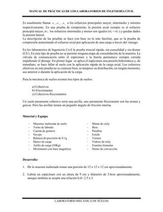 MANUAL DE PRÁCTICAS DE LOS LABORATORIOS DE INGENIERÍA CIVIL
LABORATORIO MECÁNICA DE SUELOS
Es usualmente llamar 1
 , 2
 , 3
 a los esfuerzos principales mayor, intermedio y mínimo
respectivamente. En una prueba de compresión, la presión axial siempre es el esfuerzo
principal mayor, 1; los esfuerzos intermedio y menor son iguales (2 = 3 ) y quedan dados
la presión lateral.
La descripción de las pruebas se hace con base en la más familiar, que es la prueba de
compresión aumentando el esfuerzo axial por aplicación de una carga a través del vástago.
En los laboratorios de Ingeniería Civil la prueba triaxial rápida, sin consolidad y sin drenar
(UU). En éste tipo de prueba no se permite ninguna etapa de consolidación de la muestra. La
válvula de comunicación entre el espécimen y la bureta permanece siempre cerrada
impidiendo el drenaje. En primer lugar se aplica el espécimen una presión hidrostática y, de
inmediato, se hace fallar al suelo con la aplicación rápida de la carga axial. Los esfuerzos
efectivos en esta prueba no se conocen bien, ni tampoco su distribución, en ningún momento,
sea anterior o durante la aplicación de la carga.
Para la mecánica de suelos existen tres tipos de suelos:
a) Cohesivos
b) Friccionantes
c) Cohesivos-friccionantes
Un suelo puramente cohesivo sería una arcilla, uno puramente friccionante son las arenas y
gravas. Pero las arcillas tienen un pequeño ángulo de fricción interna.
Material y Equipo
- Muestras inalterada de suelo.
- Torno de labrado
- Cuerda de guitarra
- Navaja
- Balanza de precisión de 0.1g
- Marco de carga
- Anillo de carga (50Kg)
- Micrómetro con base magnética
- Manta de cielo
- Brea
- Parafina
- Estufa
- Vernier
- Vidrios de reloj
- Franelas húmedas
- Horno de convección
Desarrollo:
1. De la muestra inalterada tomar una porción de 12 x 12 x 12 cm aproximadamente.
2. Labrar un espécimen con un altura de 9 cm y diámetro de 3.6cm aproximadamente,
aunque también se acepta una relación h/d= 2.5 a 3.
 