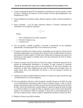 MANUAL DE PRÁCTICAS DE LOS LABORATORIOS DE INGENIERÍA CIVIL
LABORATORIO MECÁNICA DE SUELOS
3. Tomar el contenido de agua (W %) quitándole a la probeta los extremos, pesarlos, anotar
los datos e introducir las muestras al horno durante 24 horas aproximadamente a una
temperatura de 110ºC.
4. Tomar medidas de las probetas, (altura, diámetro superior, medio e inferior) anotando los
datos.
5. Pesar la probeta y con los datos anteriores obtener el volumen, determinar peso
volumétrico con la siguiente expresión:
3
/ mkg
V
P

Donde:
 = Peso volumétrico de la arcilla, en Kg/cm3
.
P = Peso de la muestra, en g.
V = Volumen, cm3
6. Una vez pesada y medida la probeta, se procede a introducirla en una membrana
impermeable, colocando papel filtro en los extremos de la misma.
7. Se coloca la probeta en la cámara triaxial, amarrando con una liga los extremos de la
membrana impermeable a los cabezales de la cámara. Primero se debe amarrar el extremo
que quedará en la parte superior. Se debe tener cuidado que la manguera que conecta a la
bureta que los más pegada a la probeta, para evitar que al momento de cerrar la cámara,
esta no lo permita.
8. Colocar la cámara triaxial de lutita en el marco de carga e introducirle agua para dar la
presión de confinamiento hidrostático a la probeta. El agua a presión se encuentra
almacenada en un tanque que cuenta con un manómetro, el cual, esta conectado a un
compresor. Se debe tener cuidado para que tanto la cámara como el tanque estén a la
misma altura, para evitar diferencias de presión y con ello corregir la presión de
confinamiento.
9. Además de la cámara, también deben de montarse en el marco de carga, el anillo de carga
y el deformímetro con su base magnética.
10. Una vez realizado lo anterior se inicia la prueba, tomando lecturas en el anillo de carga
y en el deformímetro (micrómetro) cada 10 seg en el primer minuto y cada 15 seg los
minutos subsecuentes, hasta que falle la muestra mas dos lecturas Puede ocurrir dos tipos
de falla: una de tipo elástica que es donde empieza a regresar la aguja del anillo de carga
y se observan grietas en el lugar de falla; la segunda es que el ensaye dure demasiado
tiempo y no se presente la falla en la probeta, es decir que no exista agrietamiento, en
este caso se deja de tomar lecturas cuando la longitud de la probeta se reduzca un 20%.
11. Dibujar la forma en que falló la probeta.
 