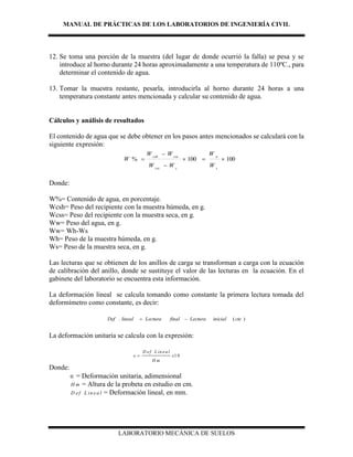 MANUAL DE PRÁCTICAS DE LOS LABORATORIOS DE INGENIERÍA CIVIL
LABORATORIO MECÁNICA DE SUELOS
12. Se toma una porción de la muestra (del lugar de donde ocurrió la falla) se pesa y se
introduce al horno durante 24 horas aproximadamente a una temperatura de 110ºC., para
determinar el contenido de agua.
13. Tomar la muestra restante, pesarla, introducirla al horno durante 24 horas a una
temperatura constante antes mencionada y calcular su contenido de agua.
Cálculos y análisis de resultados
El contenido de agua que se debe obtener en los pasos antes mencionados se calculará con la
siguiente expresión:
100100% 



s
w
ccss
csscsh
W
W
WW
WW
W
Donde:
W%= Contenido de agua, en porcentaje.
Wcsh= Peso del recipiente con la muestra húmeda, en g.
Wcss= Peso del recipiente con la muestra seca, en g.
Ww= Peso del agua, en g.
Ww= Wh-Ws
Wh= Peso de la muestra húmeda, en g.
Ws= Peso de la muestra seca, en g.
Las lecturas que se obtienen de los anillos de carga se transforman a carga con la ecuación
de calibración del anillo, donde se sustituye el valor de las lecturas en la ecuación. En el
gabinete del laboratorio se encuentra esta información.
La deformación lineal se calcula tomando como constante la primera lectura tomada del
deformímetro como constante, es decir:
)(. cteinicialLecturafinalLecturalinealDef 
La deformación unitaria se calcula con la expresión:
1 0
D ef L in ea l
x
H m
 
Donde:
 = Deformación unitaria, adimensional
H m = Altura de la probeta en estudio en cm.
D ef L in ea l = Deformación lineal, en mm.
 