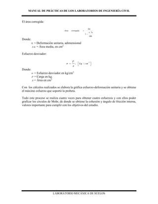 MANUAL DE PRÁCTICAS DE LOS LABORATORIOS DE INGENIERÍA CIVIL
LABORATORIO MECÁNICA DE SUELOS
El área corregida:
100
%
1



Am
corregidaArea
Donde:
 = Deformación unitaria, adimensional
A m = Área media, en cm2
Esfuerzo desviador:
2
; /
P
kg cm
A
  
 
Donde:
 = Esfuerzo desviador en kg/cm2
P = Carga en kg.
A = Área en cm2
Con los cálculos realizados se elabora la gráfica esfuerzo-deformación unitaria y se obtiene
el máximo esfuerzo que soportó la probeta.
Todo este proceso se realiza cuatro veces para obtener cuatro esfuerzos y con ellos poder
graficar los círculos de Mohr, de donde se obtiene la cohesión y ángulo de fricción interna,
valores importante para cumplir con los objetivos del estudio.
 