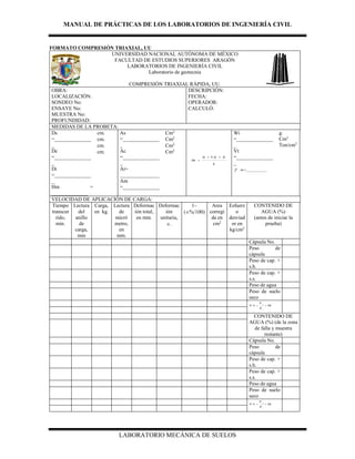 MANUAL DE PRÁCTICAS DE LOS LABORATORIOS DE INGENIERÍA CIVIL
LABORATORIO MECÁNICA DE SUELOS
FORMATO COMPRESIÓN TRIAXIAL, UU
UNIVERSIDAD NACIONAL AUTÓNOMA DE MÉXICO
FACULTAD DE ESTUDIOS SUPERIORES ARAGÓN
LABORATORIOS DE INGENIERÍA CIVIL
Laboratorio de geotecnia
COMPRESIÓN TRIAXIAL RÁPIDA, UU.
OBRA:
LOCALIZACIÓN:
SONDEO No:
ENSAYE No:
MUESTRA No:
PROFUNDIDAD:
DESCRIPCIÓN:
FECHA:
OPERADOR:
CALCULÓ:
MEDIDAS DE LA PROBETA:
Ds
=______________
_
Dc
=______________
_
Di
=______________
_
Hm =
______________
cm. As
=______________
_
Ac
=______________
_
Ai=
_______________
Am
=______________
Cm2
6
4 AiAcAs
Am


Wi
=______________
_
Vt
=______________
_
 m =____________
g.
Cm3
Ton/cm3
cm. Cm2
cm. Cm2
cm. Cm2
VELOCIDAD DE APLICACIÓN DE CARGA:
Tiempo
transcur
rido,
min.
Lectura
del
anillo
de
carga,
mm
Carga,
en kg.
Lectura
de
micró
metro,
en
mm.
Deformac
ión total,
en mm.
Deformac
ión
unitaria,
.
1–
(%/100)
Area
corregi
da en
cm2
Esfuerz
o
desviad
or en
kg/cm2
CONTENIDO DE
AGUA (%)
(antes de iniciar la
prueba)
Cápsula No.
Peso de
cápsula
Peso de cap. +
s.h.
Peso de cap. +
s.s.
Peso de agua
Peso de suelo
seco
100% 
s
w
W
W
W
CONTENIDO DE
AGUA (%) (de la zona
de falla y muestra
restante)
Cápsula No.
Peso de
cápsula
Peso de cap. +
s.h.
Peso de cap. +
s.s.
Peso de agua
Peso de suelo
seco
100% 
s
w
W
W
W
 