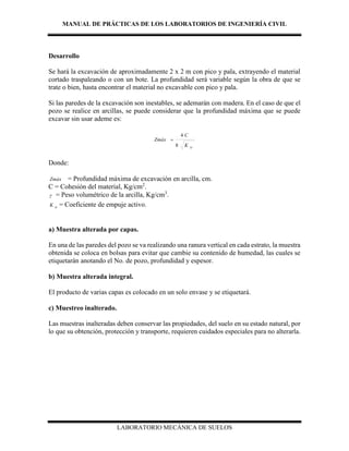 MANUAL DE PRÁCTICAS DE LOS LABORATORIOS DE INGENIERÍA CIVIL
LABORATORIO MECÁNICA DE SUELOS
Desarrollo
Se hará la excavación de aproximadamente 2 x 2 m con pico y pala, extrayendo el material
cortado traspaleando o con un bote. La profundidad será variable según la obra de que se
trate o bien, hasta encontrar el material no excavable con pico y pala.
Si las paredes de la excavación son inestables, se ademarán con madera. En el caso de que el
pozo se realice en arcillas, se puede considerar que la profundidad máxima que se puede
excavar sin usar ademe es:
D
K
C
Zmáx
8
4

Donde:
Zmáx = Profundidad máxima de excavación en arcilla, cm.
C = Cohesión del material, Kg/cm2
.
 = Peso volumétrico de la arcilla, Kg/cm3
.
D
K = Coeficiente de empuje activo.
a) Muestra alterada por capas.
En una de las paredes del pozo se va realizando una ranura vertical en cada estrato, la muestra
obtenida se coloca en bolsas para evitar que cambie su contenido de humedad, las cuales se
etiquetarán anotando el No. de pozo, profundidad y espesor.
b) Muestra alterada integral.
El producto de varias capas es colocado en un solo envase y se etiquetará.
c) Muestreo inalterado.
Las muestras inalteradas deben conservar las propiedades, del suelo en su estado natural, por
lo que su obtención, protección y transporte, requieren cuidados especiales para no alterarla.
 