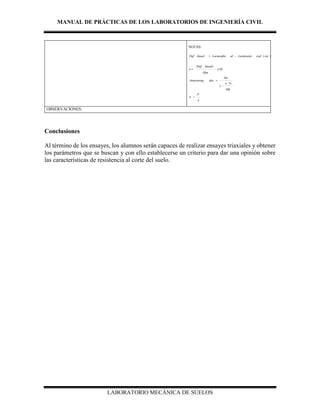 MANUAL DE PRÁCTICAS DE LOS LABORATORIOS DE INGENIERÍA CIVIL
LABORATORIO MECÁNICA DE SUELOS
NOTAS:
)(. ctecialLecturainialLecturafinlinealDef 
10
.
x
Hm
linealDef

100
%
1



Am
idaAreacorreg
A
P

OBSERVACIONES:
Conclusiones
Al término de los ensayes, los alumnos serán capaces de realizar ensayes triaxiales y obtener
los parámetros que se buscan y con ello establecerse un criterio para dar una opinión sobre
las características de resistencia al corte del suelo.
 