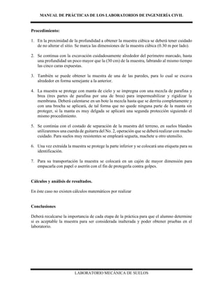 MANUAL DE PRÁCTICAS DE LOS LABORATORIOS DE INGENIERÍA CIVIL
LABORATORIO MECÁNICA DE SUELOS
Procedimiento:
1. En la proximidad de la profundidad a obtener la muestra cúbica se deberá tener cuidado
de no alterar el sitio. Se marca las dimensiones de la muestra cúbica (0.30 m por lado).
2. Se continua con la excavación cuidadosamente alrededor del perímetro marcado, hasta
una profundidad un poco mayor que la (30 cm) de la muestra, labrando al mismo tiempo
las cinco caras expuestas.
3. También se puede obtener la muestra de una de las paredes, para lo cual se excava
alrededor en forma semejante a la anterior.
4. La muestra se protege con manta de cielo y se impregna con una mezcla de parafina y
brea (tres partes de parafina por una de brea) para impermeabilizar y rigidizar la
membrana. Deberá calentarse en un bote la mezcla hasta que se derrita completamente y
con una brocha se aplicará, de tal forma que no quede ninguna parte de la manta sin
proteger, si la manta es muy delgada se aplicará una segunda protección siguiendo el
mismo procedimiento.
5. Se continúa con el costado de separación de la muestra del terreno, en suelos blandos
utilizaremos una cuerda de guitarra del No. 2, operación que se deberá realizar con mucho
cuidado. Para suelos muy resistentes se empleará segueta, machete u otro utensilio.
6. Una vez extraída la muestra se protege la parte inferior y se colocará una etiqueta para su
identificación.
7. Para su transportación la muestra se colocará en un cajón de mayor dimensión para
empacarla con papel o aserrín con el fin de protegerla contra golpes.
Cálculos y análisis de resultados.
En éste caso no existen cálculos matemáticos por realizar
Conclusiones
Deberá recalcarse la importancia de cada etapa de la práctica para que el alumno determine
si es aceptable la muestra para ser considerada inalterada y poder obtener pruebas en el
laboratorio.
 