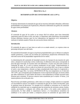 MANUAL DE PRÁCTICAS DE LOS LABORATORIOS DE INGENIERÍA CIVIL
LABORATORIO MECÁNICA DE SUELOS
PRÁCTICA No. 2
DETERMINACIÓN DE CONTENIDO DE AGUA (W%)
Objetivo
El alumno determinará el contenido de agua de las muestras (alteradas) obtenidas a diferentes
profundidades en la práctica de Exploración y Muestreo elaborando una gráfica de contenido
de agua contra profundidad.
Alcances
El contenido de agua de los suelos es un ensaye fácil de realizar, pero tiene demasiada
importancia para las obras civiles, por tanto, es importante saber determinar esta propiedad.
Existen diferentes técnicas, pero en los Laboratorios de Ingeniería civil, únicamente se
realizará el método usando el horno de convección (horno eléctrico).
Introducción
El contenido de agua es el que tiene un suelo en su estado natural y se expresa como un
porcentaje del peso seco del suelo.
El contenido de humedad o de agua es la primera propiedad índice que se obtiene en cualquier
estudio geotécnico, y junto con sus límites de consistencia, proporciona información muy
relevante acerca de las propiedades ingenieriles de los suelos.
La determinación del contenido de humedad consiste en el pesaje de una muestra de suelo
antes y después de secarla bajo ciertas condiciones; la diferencia entre pesos corresponde al
peso del agua removida. El cociente entre esta diferencia y el peso seco del suelo resulta el
contenido de agua, W, el cual se expresa usualmente en por ciento. Tradicionalmente el
secado de los suelos se lleva a cabo en un horno de convección (HC) con el que se calienta
al suelo a una temperatura y durante un lapso estandarizado hasta lograr la evaporación y
remoción del agua libre. La norma ASTM-D2216-90 fija esta temperatura en el intervalo
105-110ºC, que corresponde aproximadamente a la de evaporación del agua; la misma señala
que debe mantenerse el suelo dentro del horno a esta temperatura el tiempo necesario para
alcanzar peso constante. El proceso anterior toma usualmente por lo menos 16 horas, y de
manera práctica de un día para otro.
Para diversas actividades geotécnicas, sobre todo en el campo, el lapso anterior no responde
a la necesidad de conocer con rapidez el contenido de agua de los suelos involucrados, para
la oportuna toma de decisiones. Un ejemplo de lo señalado se encuentra en el control de
calidad de los materiales que se compactan para las terracerías de carreteras, presas, bordos,
canales, pavimentos y cualquier otro relleno que utilice a los suelos como material de
construcción. Es bien sabida la importancia técnica y la trascendencia económica de
establecer si los suelos por tender y compactar poseen un contenido de agua dentro del
 