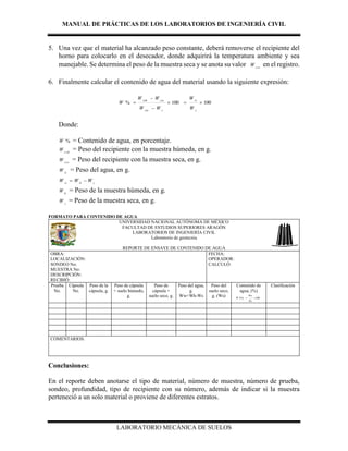 MANUAL DE PRÁCTICAS DE LOS LABORATORIOS DE INGENIERÍA CIVIL
LABORATORIO MECÁNICA DE SUELOS
5. Una vez que el material ha alcanzado peso constante, deberá removerse el recipiente del
horno para colocarlo en el desecador, donde adquirirá la temperatura ambiente y sea
manejable. Se determina el peso de la muestra seca y se anota su valor css
W en el registro.
6. Finalmente calcular el contenido de agua del material usando la siguiente expresión:
100100% 



s
w
ccss
csscsh
W
W
WW
WW
W
Donde:
%W = Contenido de agua, en porcentaje.
csh
W = Peso del recipiente con la muestra húmeda, en g.
css
W = Peso del recipiente con la muestra seca, en g.
w
W = Peso del agua, en g.
w h s
W W W 
h
W = Peso de la muestra húmeda, en g.
s
W = Peso de la muestra seca, en g.
FORMATO PARA CONTENIDO DE AGUA
UNIVERSIDAD NACIONAL AUTÓNOMA DE MÉXICO
FACULTAD DE ESTUDIOS SUPERIORES ARAGÓN
LABORATORIOS DE INGENIERÍA CIVIL
Laboratorio de geotecnia
REPORTE DE ENSAYE DE CONTENIDO DE AGUA
OBRA:
LOCALIZACIÓN:
SONDEO No:
MUESTRA No:
DESCRIPCIÓN:
RECIBIÓ:
FECHA:
OPERADOR:
CALCULÓ:
Prueba
No.
Cápsula
No.
Peso de la
cápsula, g.
Peso de cápsula
+ suelo húmedo,
g.
Peso de
cápsula +
suelo seco, g.
Peso del agua,
g.
Ww=Wh-Ws
Peso del
suelo seco,
g. (Ws)
Contenido de
agua, (%)
100(%) x
Ws
Ww
W 
Clasificación
COMENTARIOS:
Conclusiones:
En el reporte deben anotarse el tipo de material, número de muestra, número de prueba,
sondeo, profundidad, tipo de recipiente con su número, además de indicar si la muestra
perteneció a un solo material o proviene de diferentes estratos.
 
