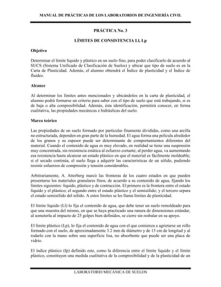 MANUAL DE PRÁCTICAS DE LOS LABORATORIOS DE INGENIERÍA CIVIL
LABORATORIO MECÁNICA DE SUELOS
PRÁCTICA No. 3
LÍMITES DE CONSISTENCIA Ll, Lp
Objetivo
Determinar el límite líquido y plástico en un suelo fino, para poder clasificarlo de acuerdo al
SUCS (Sistema Unificado de Clasificación de Suelos) y ubicar que tipo de suelo es en la
Carta de Plasticidad. Además, el alumno obtendrá el Índice de plasticidad y el Índice de
fluidez.
Alcance
Al determinar los límites antes mencionados y ubicándolos en la carta de plasticidad, el
alumno podrá formarse un criterio para saber con el tipo de suelo que está trabajando, si es
de baja o alta compresibilidad. Además, ésta identificación, permitirá conocer, en forma
cualitativa, las propiedades mecánicas e hidráulicas del suelo.
Marco teórico
Las propiedades de un suelo formado por partículas finamente divididas, como una arcilla
no estructurada, dependen en gran parte de la humedad. El agua forma una película alrededor
de los granos y su espesor puede ser determinante de comportamientos diferentes del
material. Cuando el contenido de agua es muy elevado, en realidad se tiene una suspensión
muy concentrada, sin resistencia estática al esfuerzo cortante; al perder agua, va aumentando
esa resistencia hasta alcanzar un estado plástico en que el material es fácilmente moldeable;
si el secado continúa, el suelo llega a adquirir las características de un sólido, pudiendo
resistir esfuerzos de compresión y tensión considerables.
Arbitrariamente, A. Atterberg marcó las fronteras de los cuatro estados en que pueden
presentarse los materiales granulares finos, de acuerdo a su contenido de agua, fijando los
límites siguientes: líquido, plástico y de contracción. El primero es la frontera entre el estado
líquido y el plástico; el segundo entre el estado plástico y el semisólido; y el tercero separa
el estado semisólido del sólido. A estos límites se les llama límites de plasticidad.
El límite líquido (Ll) lo fija el contenido de agua, que debe tener un suelo remoldeado para
que una muestra del mismo, en que se haya practicado una ranura de dimensiones estándar,
al someterla al impacto de 25 golpes bien definidos, se cierre sin resbalar en su apoyo.
El límite plástico (Lp), lo fija el contenido de agua con el que comienza a agrietarse un rollo
formado con el suelo, de aproximadamente 3.2 mm de diámetro y de 15 cm de longitud y al
rodarlo con la mano sobre una superficie lisa, no absorbente que puede ser una placa de
vidrio.
El índice plástico (Ip) definido este, como la diferencia entre el límite líquido y el límite
plástico, constituyen una medida cualitativa de la compresibilidad y de la plasticidad de un
 