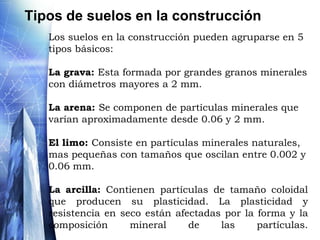 El suelocomo material de construcciónComo consecuencia de la actividad humana desarrollada a través de los años, surge la necesidad de introducir un nuevo concepto, el suelo artificial o material de construcción. La procedencia de los materiales puede ser diversa, diferenciando entre materiales naturales (arcillas, arenas y gravas heterométricas) y materiales artificiales (escombros de construcción, residuos de diversos procesos de fabricación como el cemento, etc).En el ámbito de la construcción los suelos se distinguen principalmente de acuerdo a su capacidad de soporte o cimentación. Los suelos rocosos  poseen altas resistencias  a acciones o solicitaciones de  carga por eso lo convierte en el suelo por excelencia para cimentación.