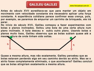 www.fisicaatual.com.br 
Antes do século XVII acreditava-se que para manter um objeto em 
movimento com velocidade constante era necessário aplicar uma força 
constante. A experiência cotidiana parece confirmar essa crença, pois, 
por exemplo, se pararmos de empurrar um carrinho de brinquedo, ele irá 
parar. 
No início do século XVII, Galileu começou a fazer experimentos com 
bolas e planos inclinados. Soltou uma bola de uma certa altura num 
plano inclinado. A bola desceu e subiu outro plano. Usando bolas e 
planos muito lisos, Galileu observou que as bolas subiam quase até a 
mesma altura de onde tinham sido soltas. 
h h 
Quase a mesma altura, mas não exatamente. Galileu percebeu que as 
bolas estavam perdendo algo em seu caminho devido ao atrito. Mas se o 
atrito fosse completamente eliminado, o que aconteceria? Galileu concluir 
que as bolas atingiriam exatamente a mesma altura. 
 