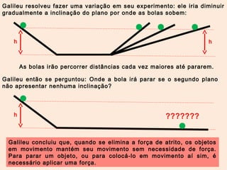 Galileu resolveu fazer uma variação em seu experimento: ele iria diminuir 
gradualmente a inclinação do plano por onde as bolas sobem: 
h h 
As bolas irão percorrer distâncias cada vez maiores até pararem. 
Galileu então se perguntou: Onde a bola irá parar se o segundo plano 
não apresentar nenhuma inclinação? 
h ??????? 
Galileu concluiu que, quando se elimina a força de atrito, os objetos 
em movimento mantém seu movimento sem necessidade de força. 
Para parar um objeto, ou para colocá-lo em movimento aí sim, é 
necessário aplicar uma força. 
 