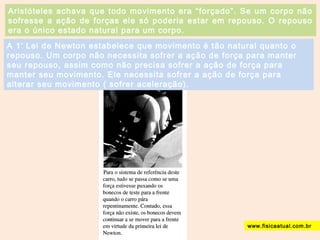 Aristóteles achava que todo movimento era “forçado”. Se um corpo não 
sofresse a ação de forças ele só poderia estar em repouso. O repouso 
era o único estado natural para um corpo. 
A 1ª Lei de Newton estabelece que movimento é tão natural quanto o 
repouso. Um corpo não necessita sofrer a ação de força para manter 
seu repouso, assim como não precisa sofrer a ação de força para 
manter seu movimento. Ele necessita sofrer a ação de força para 
alterar seu movimento ( sofrer aceleração). 
www.fisicaatual.com.br 
 