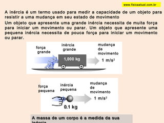 A inércia é um termo usado para medir a capacidade de um objeto para 
resistir a uma mudança em seu estado de movimento 
Um objeto que apresente uma grande inércia necessita de muita força 
para iniciar um movimento ou parar. Um objeto que apresente uma 
pequena inércia necessita de pouca força para iniciar um movimento 
ou parar. 
força 
grande 
inércia 
grande 
mudança 
de 
movimento 
1 m/s2 
força 
pequena 
inércia 
pequena 
mudança 
de 
movimento 
1 m/s2 
A massa de um corpo é a medida da sua 
inércia. 
www.fisicaatual.com.br 
 