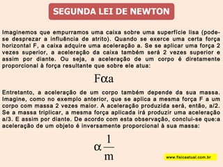 Imaginemos que empurramos uma caixa sobre uma superfície lisa (pode-se 
desprezar a influência de atrito). Quando se exerce uma certa força 
horizontal F, a caixa adquire uma aceleração a. Se se aplicar uma força 2 
vezes superior, a aceleração da caixa também será 2 vezes superior e 
assim por diante. Ou seja, a aceleração de um corpo é diretamente 
proporcional à força resultante que sobre ele atua: 
Faa 
Entretanto, a aceleração de um corpo também depende da sua massa. 
Imagine, como no exemplo anterior, que se aplica a mesma força F a um 
corpo com massa 2 vezes maior. A aceleração produzida será, então, a/2. 
Se a massa triplicar, a mesma força aplicada irá produzir uma aceleração 
a/3. E assim por diante. De acordo com esta observação, conclui-se que:a 
aceleração de um objeto é inversamente proporcional à sua massa: 
a 1 
m 
www.fisicaatual.com.br 
 